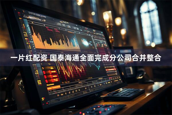 一片红配资 国泰海通全面完成分公司合并整合