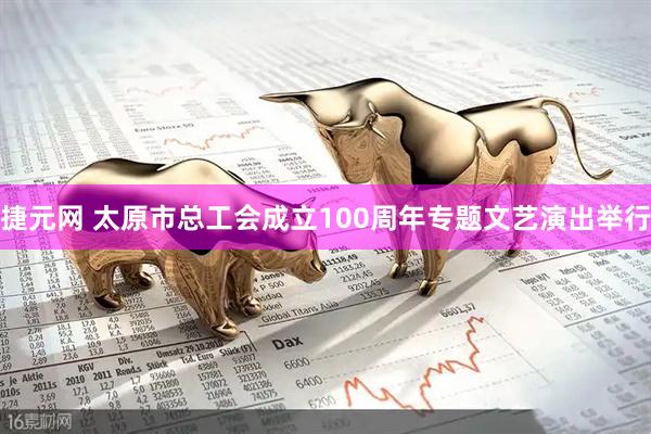 捷元网 太原市总工会成立100周年专题文艺演出举行