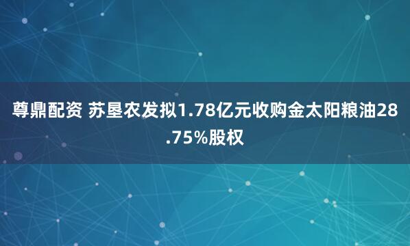 尊鼎配资 苏垦农发拟1.78亿元收购金太阳粮油28.75%股权