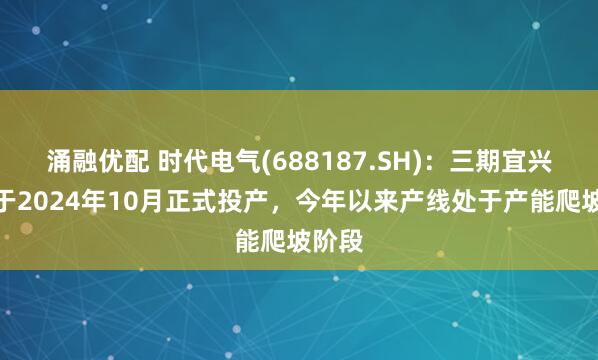 涌融优配 时代电气(688187.SH)：三期宜兴产线于2024年10月正式投产，今年以来产线处于产能爬坡阶段
