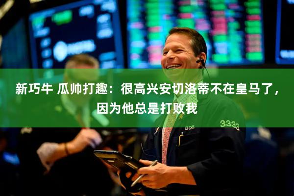 新巧牛 瓜帅打趣：很高兴安切洛蒂不在皇马了，因为他总是打败我
