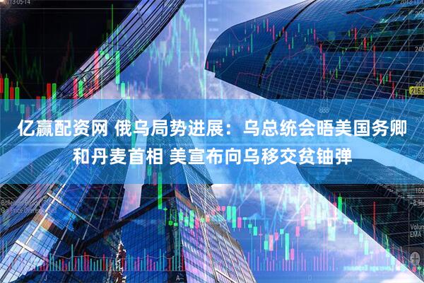 亿赢配资网 俄乌局势进展：乌总统会晤美国务卿和丹麦首相 美宣布向乌移交贫铀弹