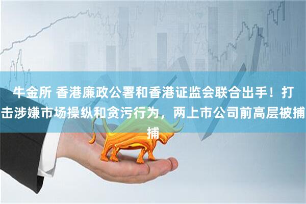 牛金所 香港廉政公署和香港证监会联合出手！打击涉嫌市场操纵和贪污行为，两上市公司前高层被捕