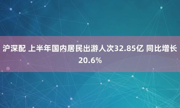 沪深配 上半年国内居民出游人次32.85亿 同比增长20.6%