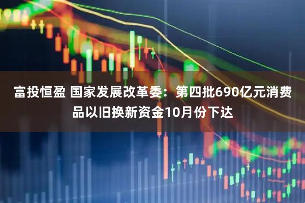富投恒盈 国家发展改革委：第四批690亿元消费品以旧换新资金10月份下达