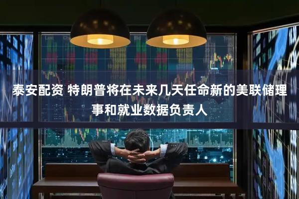 泰安配资 特朗普将在未来几天任命新的美联储理事和就业数据负责人