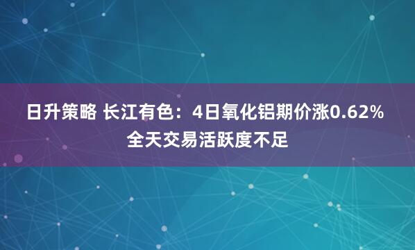 日升策略 长江有色：4日氧化铝期价涨0.62% 全天交易活跃度不足