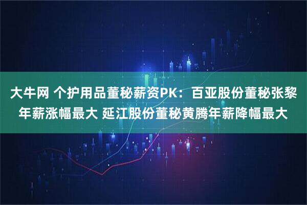 大牛网 个护用品董秘薪资PK：百亚股份董秘张黎年薪涨幅最大 延江股份董秘黄腾年薪降幅最大