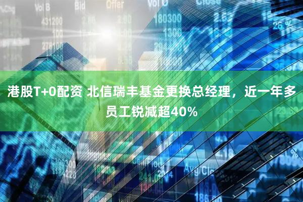 港股T+0配资 北信瑞丰基金更换总经理，近一年多员工锐减超40%