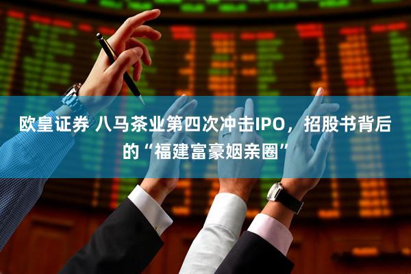 欧皇证券 八马茶业第四次冲击IPO，招股书背后的“福建富豪姻亲圈”