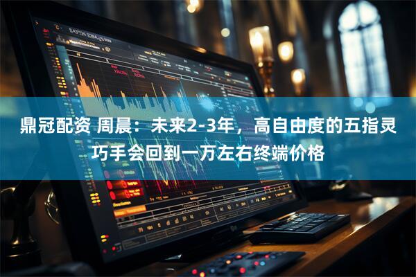 鼎冠配资 周晨：未来2-3年，高自由度的五指灵巧手会回到一万左右终端价格