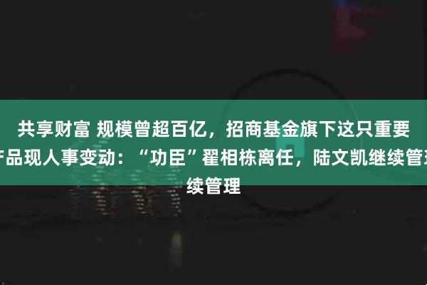 共享财富 规模曾超百亿，招商基金旗下这只重要产品现人事变动：“功臣”翟相栋离任，陆文凯继续管理