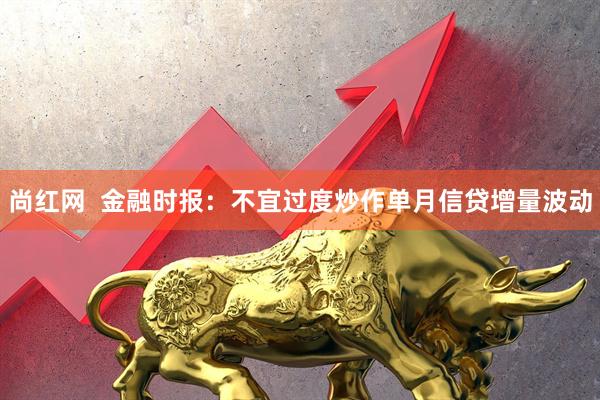 尚红网  金融时报：不宜过度炒作单月信贷增量波动