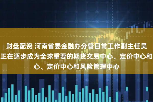 财盘配资 河南省委金融办分管日常工作副主任吴建武：郑商所正在逐步成为全球重要的期货交易中心、定价中心和风险管理中心