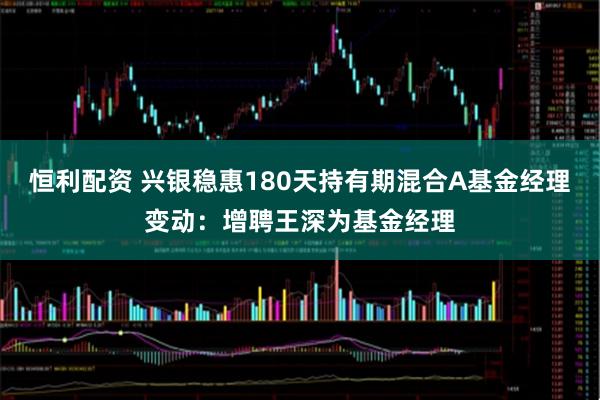 恒利配资 兴银稳惠180天持有期混合A基金经理变动：增聘王深为基金经理