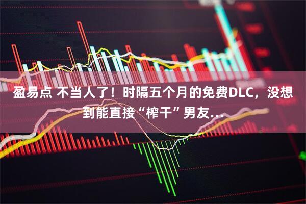 盈易点 不当人了！时隔五个月的免费DLC，没想到能直接“榨干”男友…