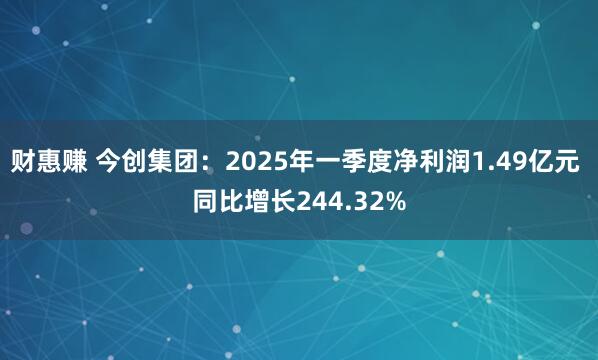 财惠赚 今创集团：2025年一季度净利润1.49亿元 同比增长244.32%