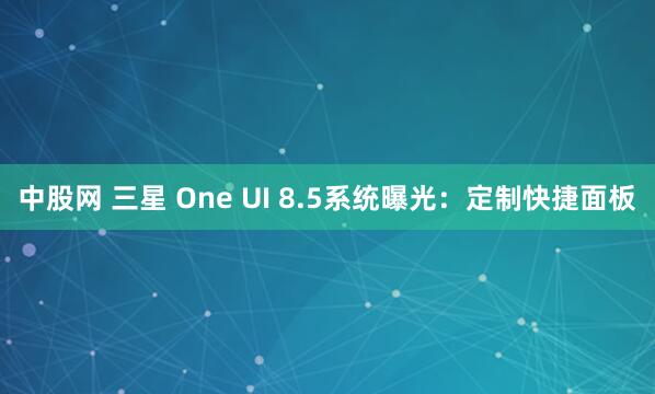 中股网 三星 One UI 8.5系统曝光：定制快捷面板