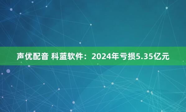 声优配音 科蓝软件：2024年亏损5.35亿元