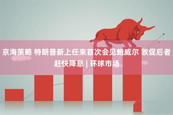 京海策略 特朗普新上任来首次会见鲍威尔 敦促后者赶快降息 | 环球市场