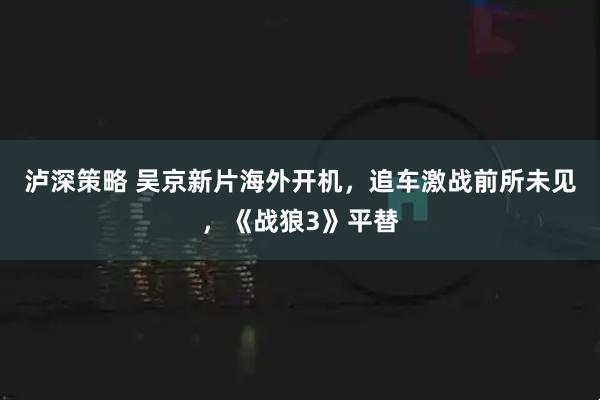 泸深策略 吴京新片海外开机，追车激战前所未见，《战狼3》平替