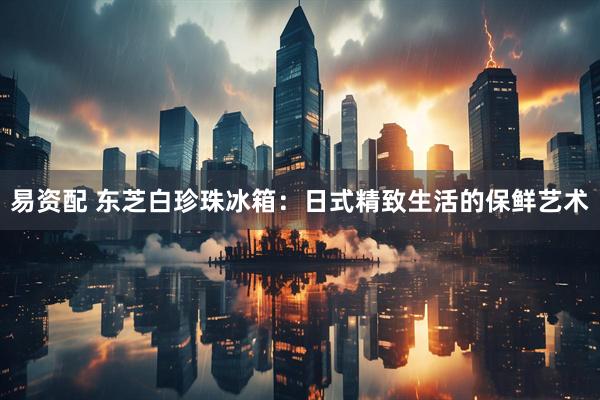 易资配 东芝白珍珠冰箱：日式精致生活的保鲜艺术