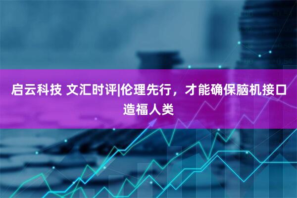 启云科技 文汇时评|伦理先行，才能确保脑机接口造福人类
