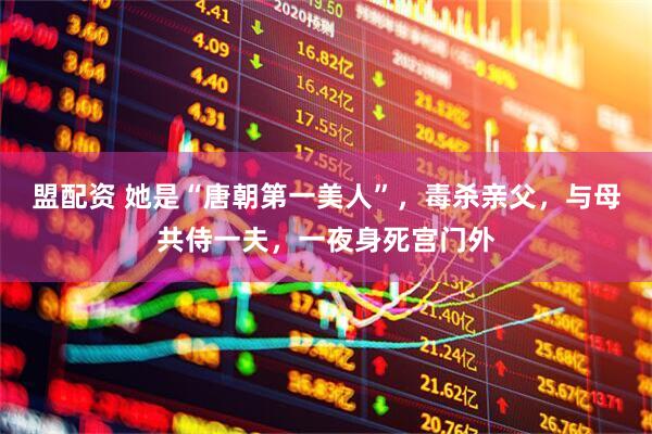盟配资 她是“唐朝第一美人”，毒杀亲父，与母共侍一夫，一夜身死宫门外