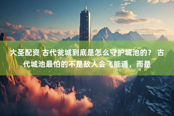 大圣配资 古代瓮城到底是怎么守护城池的？ 古代城池最怕的不是敌人会飞能遁，而是